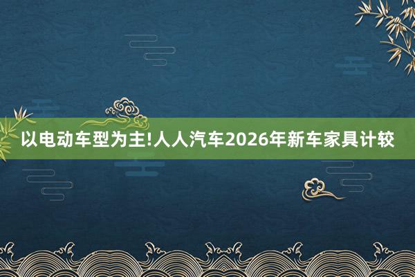以电动车型为主!人人汽车2026年新车家具计较